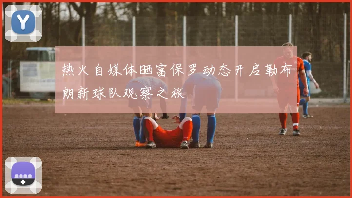 热火自媒体晒富保罗动态开启勒布朗新球队观察之旅